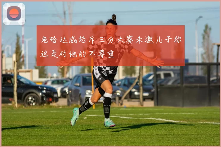 老哈达威怒斥三分大赛未邀儿子称这是对他的不尊重